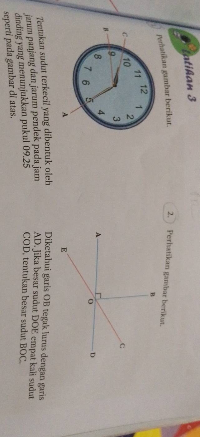 Tatihan 3 
Perhatikan gambar berikut. 2. Perhatikan gambar berikut.
12
11 1
C 10 2
9
3
B
8
4
7 6 5
A 
Tentukan sudut terkecil yang dibentuk oleh Diketahui garis OB tegak lurus dengan garis 
jarum panjang dan jarum pendek pada jam AD. Jika besar sudut DOE empat kali sudut 
dinding yang menunjukkan pukul 09.25
COD, tentukan besar sudut BOC. 
seperti pada gambar di atas.