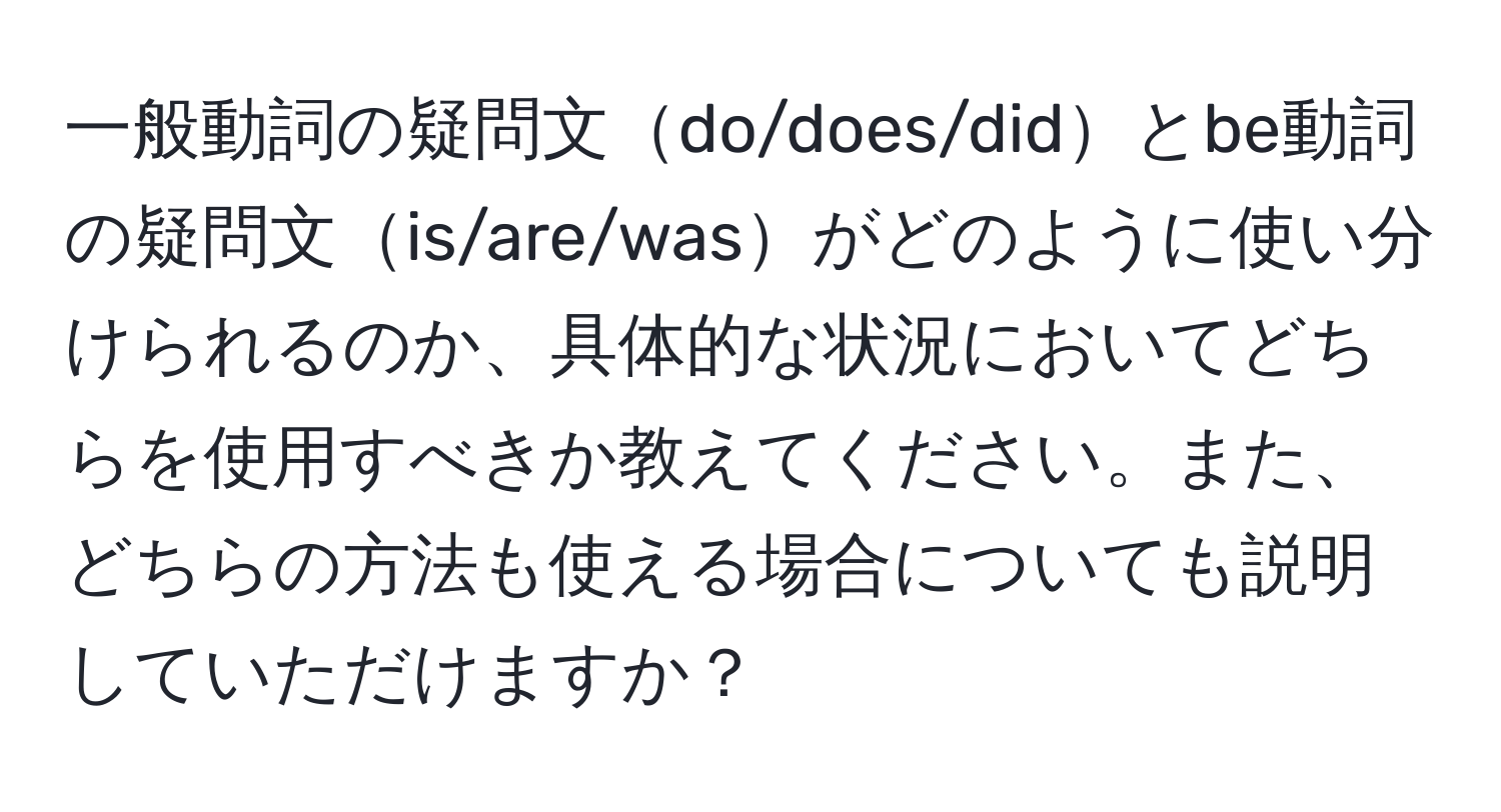 一般動詞の疑問文do/does/didとbe動詞の疑問文is/are/wasがどのように使い分けられるのか、具体的な状況においてどちらを使用すべきか教えてください。また、どちらの方法も使える場合についても説明していただけますか？