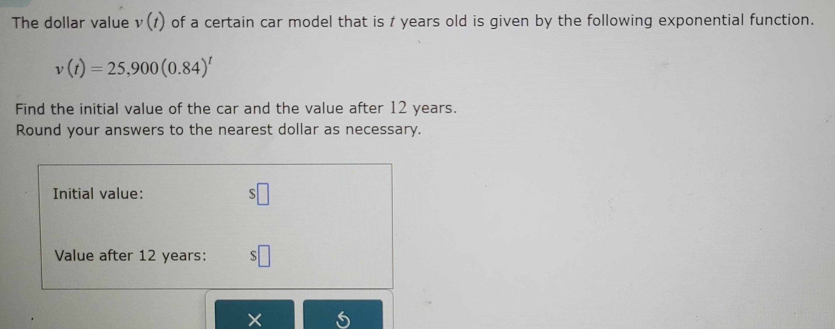 The dollar value v(f) of a certain car model that is t years old is given by the following exponential function.
v(t)=25,900(0.84)^t
Find the initial value of the car and the value after 12 years. 
Round your answers to the nearest dollar as necessary. 
Initial value: $□
Value after 12 years : $□
×