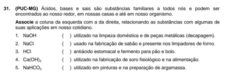 (PUC-MG) Ácidos, bases e sais são substâncias familiares a todos nós e podem ser
encontrados ao nosso redor, em nossas casas e até em nosso organismo.
Associe a coluna da esquerda com a da direita, relacionando as substâncias com algumas de
suas aplicações em nosso cotidiano.
1. NaOH ( ) utilizado na limpeza doméstica e de peças metálicas (decapagem).
2. NaCl  ) usado na fabricação de sabão e presente nos limpadores de forno.
3. HCl ( ) antiácido estomacal e fermento para pão e bolo.
4. Ca(OH)_2 ( ) utilizado na fabricação de soro fisiológico e na alimentação.
5. NaHCO_3 ( ) utilizado em pinturas e na preparação de argamassa.