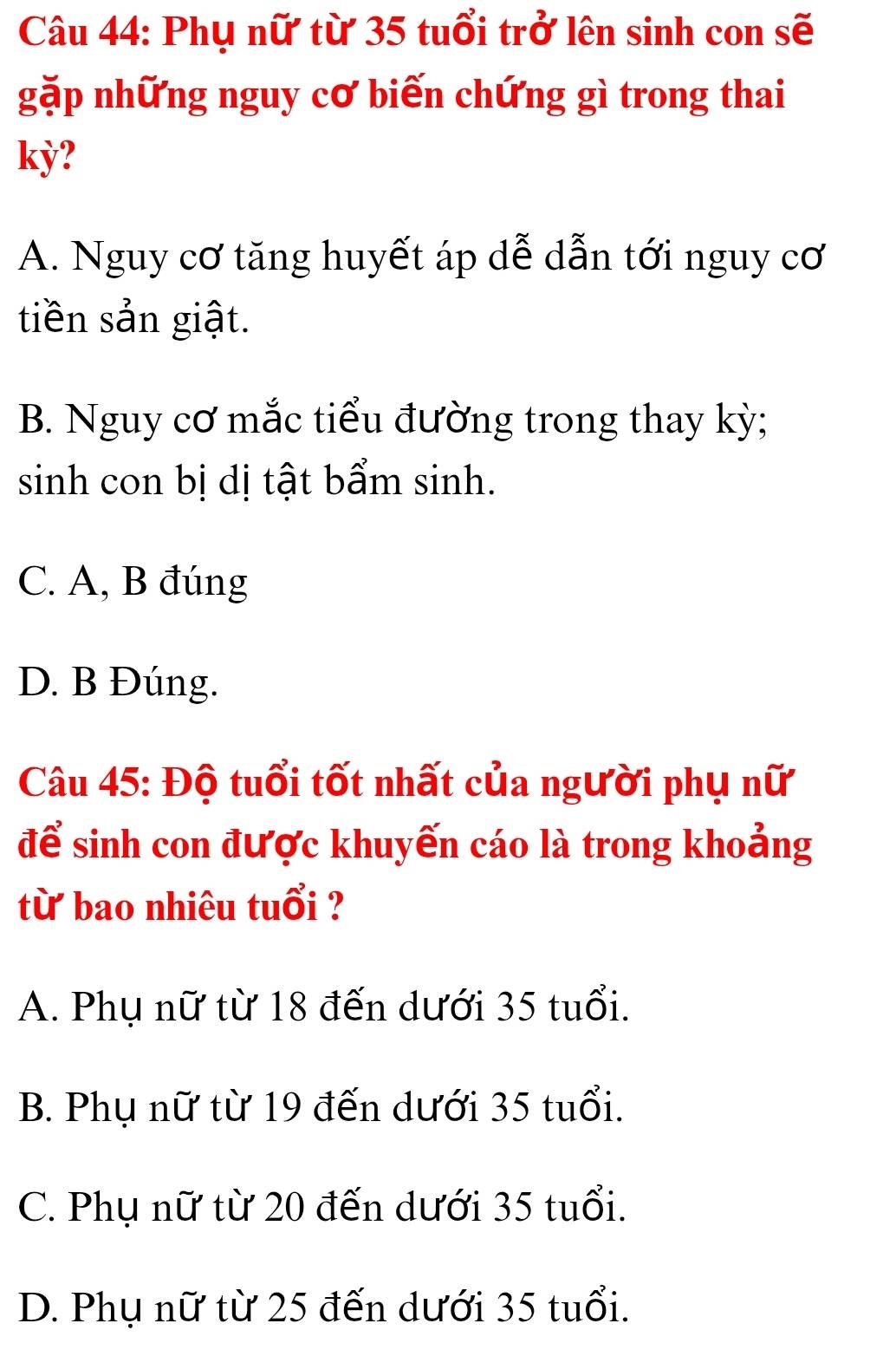 Phụ nữ từ 35 tuổi trở lên sinh con sẽ
gặp những nguy cơ biến chứng gì trong thai
kỳ?
A. Nguy cơ tăng huyết áp dễ dẫn tới nguy cơ
tiền sản giật.
B. Nguy cơ mắc tiểu đường trong thay kỳ;
sinh con bị dị tật bẩm sinh.
C. A, B đúng
D. B Đúng.
Câu 45: Độ tuổi tốt nhất của người phụ nữ
để sinh con được khuyến cáo là trong khoảng
từ bao nhiêu tuổi ?
A. Phụ nữ từ 18 đến dưới 35 tuổi.
B. Phụ nữ từ 19 đến dưới 35 tuổi.
C. Phụ nữ từ 20 đến dưới 35 tuổi.
D. Phụ nữ từ 25 đến dưới 35 tuổi.