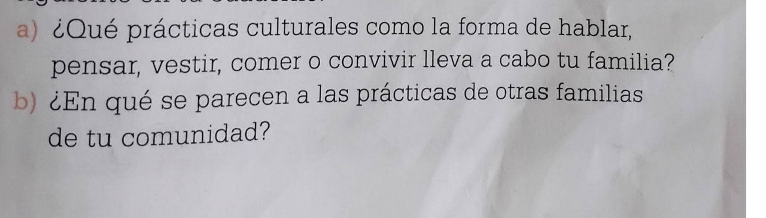 ¿Qué prácticas culturales como la forma de hablar, 
pensar, vestir, comer o convivir lleva a cabo tu familia? 
b) ¿En qué se parecen a las prácticas de otras familias 
de tu comunidad?