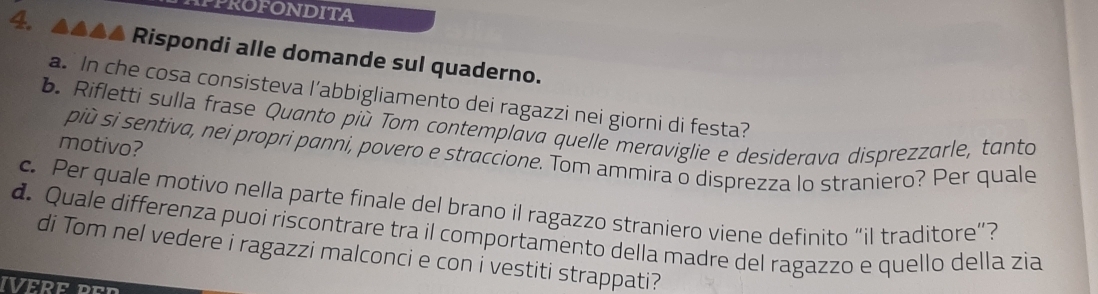 IPPROFONDITA 
Rispondi alle domande sul quaderno. 
a. In che cosa consisteva l’abbigliamento dei ragazzi nei giorni di festa? 
b. Rifletti sulla frase Quanto più Tom contemplava quelle meraviglie e desiderava disprezzarle, tanto 
motivo? 
più si sentiva, nei propri panni, povero e straccione. Tom ammira o disprezza lo straniero? Per quale 
c. Per quale motivo nella parte finale del brano il ragazzo straniero viene definito “il traditore”? 
d. Quale differenza puoi riscontrare tra il comportamento della madre del ragazzo e quello della zia 
di Tom nel vedere i ragazzi malconci e con i vestiti strappati? 
IVERF Don