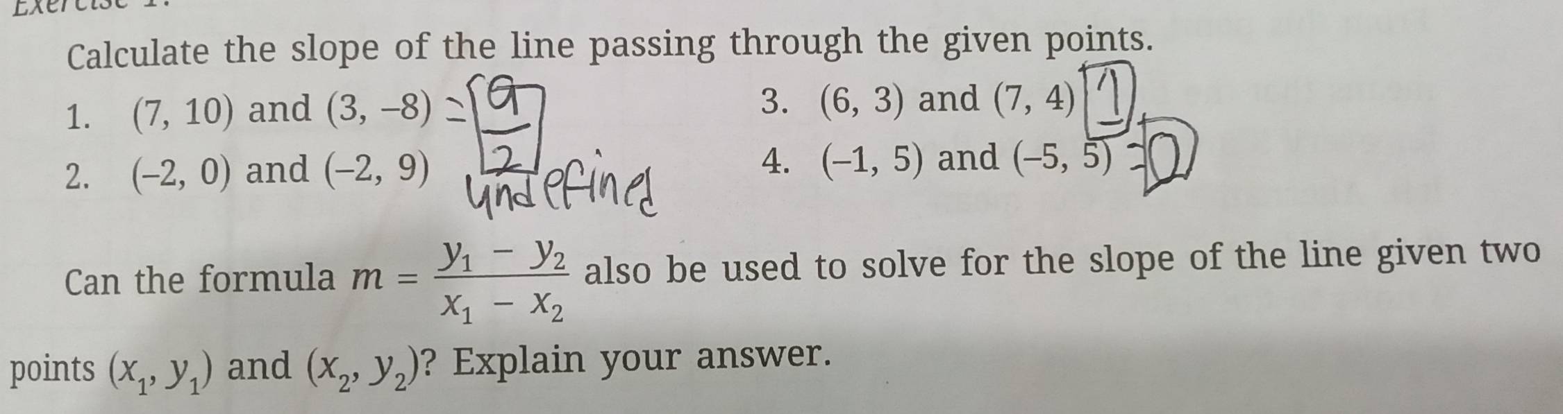 Exer 
Calculate the slope of the line passing through the given points. 
1. (7,10) and (3,-8)
3. (6,3) and (7,4)
4. (-1,5)
2. (-2,0) and (-2,9) and (-5,5)
Can the formula m=frac y_1-y_2x_1-x_2 also be used to solve for the slope of the line given two 
points (x_1,y_1) and (x_2,y_2) ? Explain your answer.