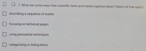 What are some ways that scientific texts and media organize ideas? (Select all that apply.)
describing a sequence of events
focusing on technical jargon
using persuasive techniques
categorizing or listing items