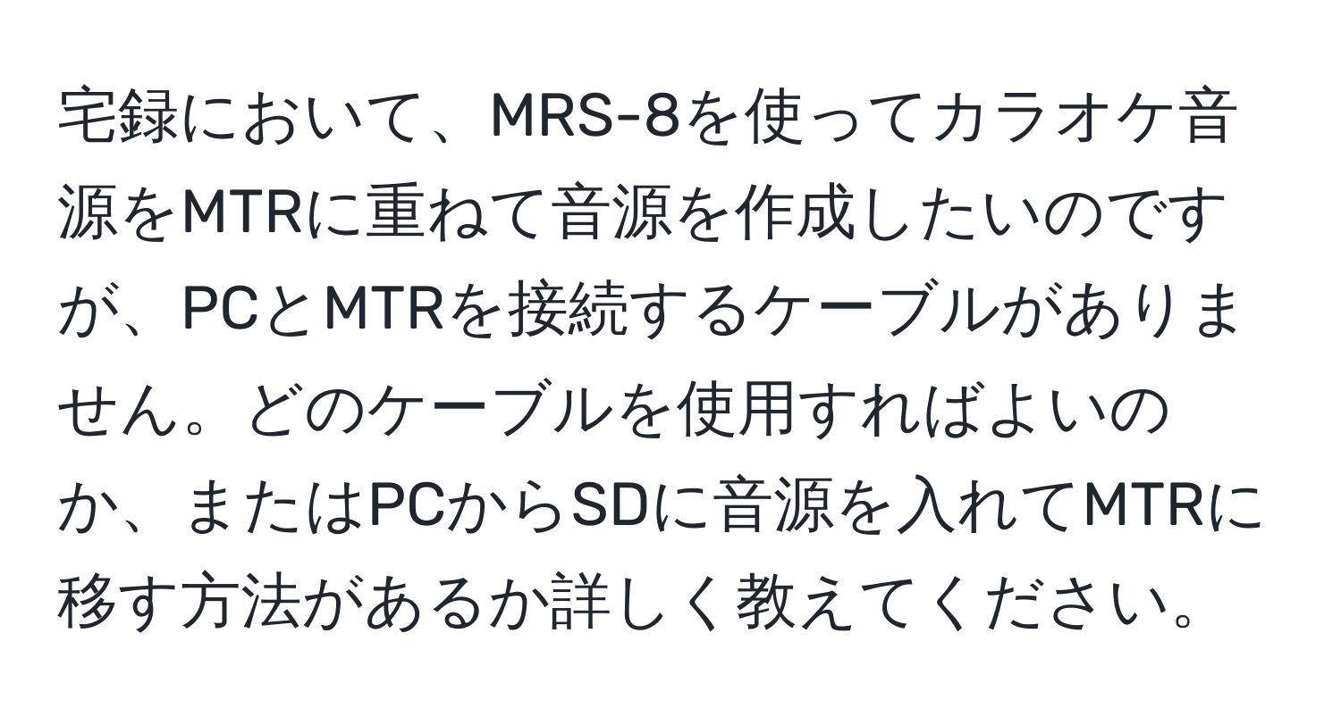 宅録において、MRS-8を使ってカラオケ音源をMTRに重ねて音源を作成したいのですが、PCとMTRを接続するケーブルがありません。どのケーブルを使用すればよいのか、またはPCからSDに音源を入れてMTRに移す方法があるか詳しく教えてください。