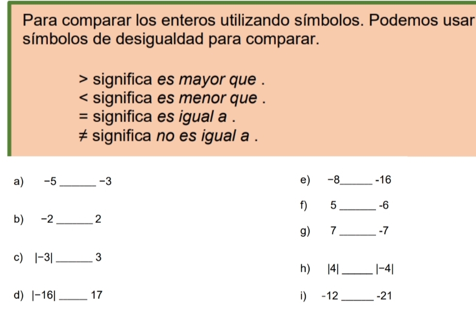 Para comparar los enteros utilizando símbolos. Podemos usar 
símbolos de desigualdad para comparar. 
> significa es mayor que . 
< significa es menor que . 
= significa es igual a . 
≠ significa no es igual  a. 
a) -5 _ -3 e) -8 _ -16
f) 5 _ -6
b) -2 _ 2
g) 7 _ -7
c) |-3| _ 3
h) |4| _  |-4|
d) |-16| _ 17 i) -12 _ -21