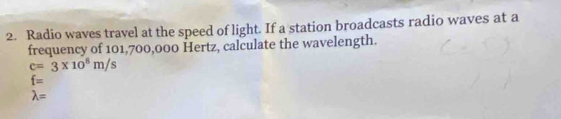 Radio waves travel at the speed of light. If a station broadcasts radio waves at a 
frequency of 101,700,000 Hertz, calculate the wavelength.
c=3* 10^8m/s
f=
lambda =