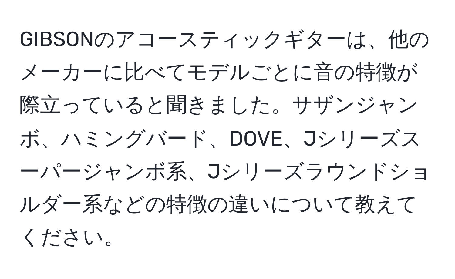 GIBSONのアコースティックギターは、他のメーカーに比べてモデルごとに音の特徴が際立っていると聞きました。サザンジャンボ、ハミングバード、DOVE、Jシリーズスーパージャンボ系、Jシリーズラウンドショルダー系などの特徴の違いについて教えてください。