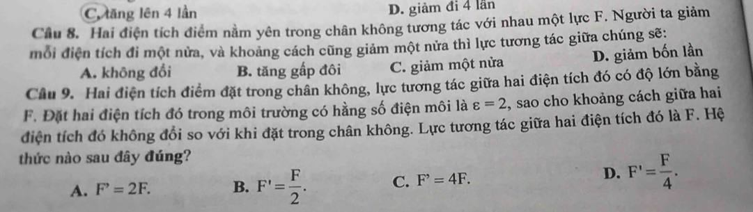 C. lăng lên 4 lần D. giảm đi 4 lần
Cầu 8. Hai điện tích điểm nằm yên trong chân không tương tác với nhau một lực F. Người ta giảm
mỗi điện tích đi một nửa, và khoảng cách cũng giảm một nửa thì lực tương tác giữa chúng sẽ:
D. giảm bốn lần
A. không đổi B. tăng gấp đôi C. giảm một nửa
Câu 9. Hai điện tích điểm đặt trong chân không, lực tương tác giữa hai điện tích đó có độ lớn bằng
F. Đặt hai điện tích đó trong môi trường có hằng số điện môi là varepsilon =2 , sao cho khoảng cách giữa hai
điện tích đó không đổi so với khi đặt trong chân không. Lực tương tác giữa hai điện tích đó là F. Hệ
thức nào sau đây đúng?
A. F^,=2F. B. F'= F/2 .
C. F^,=4F.
D. F'= F/4 .