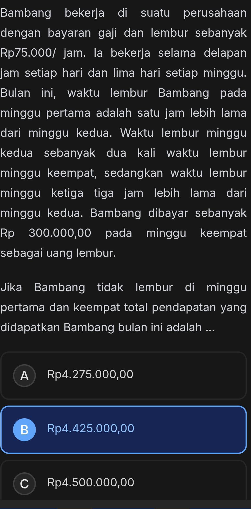 Bambang bekerja di suatu perusahaan
dengan bayaran gaji dan lembur sebanyak
Rp75.000/ jam. la bekerja selama delapan
jam setiap hari dan lima hari setiap minggu.
Bulan ini, waktu lembur Bambang pada
minggu pertama adalah satu jam lebih lama
dari minggu kedua. Waktu lembur minggu
kedua sebanyak dua kali waktu lembur
minggu keempat, sedangkan waktu lembur
minggu ketiga tiga jam lebih lama dari
minggu kedua. Bambang dibayar sebanyak
Rp 300.000,00 pada minggu keempat
sebagai uang lembur.
Jika Bambang tidak lembur di minggu
pertama dan keempat total pendapatan yang
didapatkan Bambang bulan ini adalah ...
A Rp4.275.000,00
B Rp4.425.000,00
C) Rp4.500.000,00