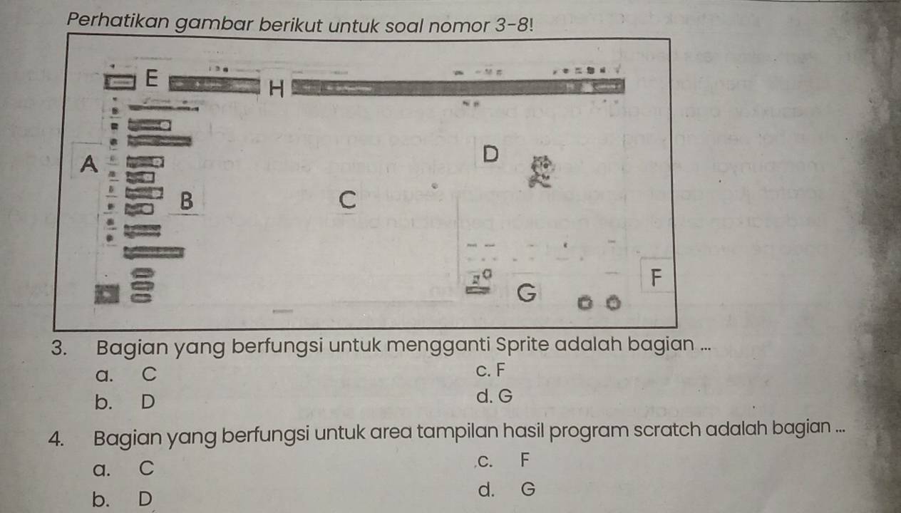 Perhatikan gambar berikut untuk soal nomor 3-8!
E H
A
D
B
C
σ
F
3. Bagian yang berfungsi untuk mengganti Sprite adalah bagian ...
a. C c. F
b. D d. G
4. Bagian yang berfungsi untuk area tampilan hasil program scratch adalah bagian ...
a. C C. F
b. D
d. G