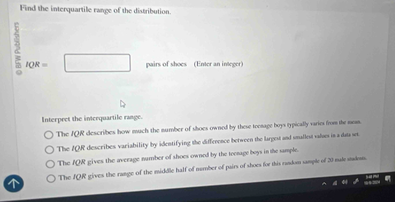 Find the interquartile range of the distribution.
IQR=□ pairs of shoes (Enter an integer)
Interpret the interquartile range.
The IQR describes how much the number of shoes owned by these teenage boys typically varies from the mean.
The IQR describes variability by identifying the difference between the largest and smallest values in a data set.
The IQR gives the average number of shoes owned by the teenage boys in the sample.
The IQR gives the range of the middle half of number of pairs of shoes for this random sample of 20 male students.
5:48 PM
18/8/2034