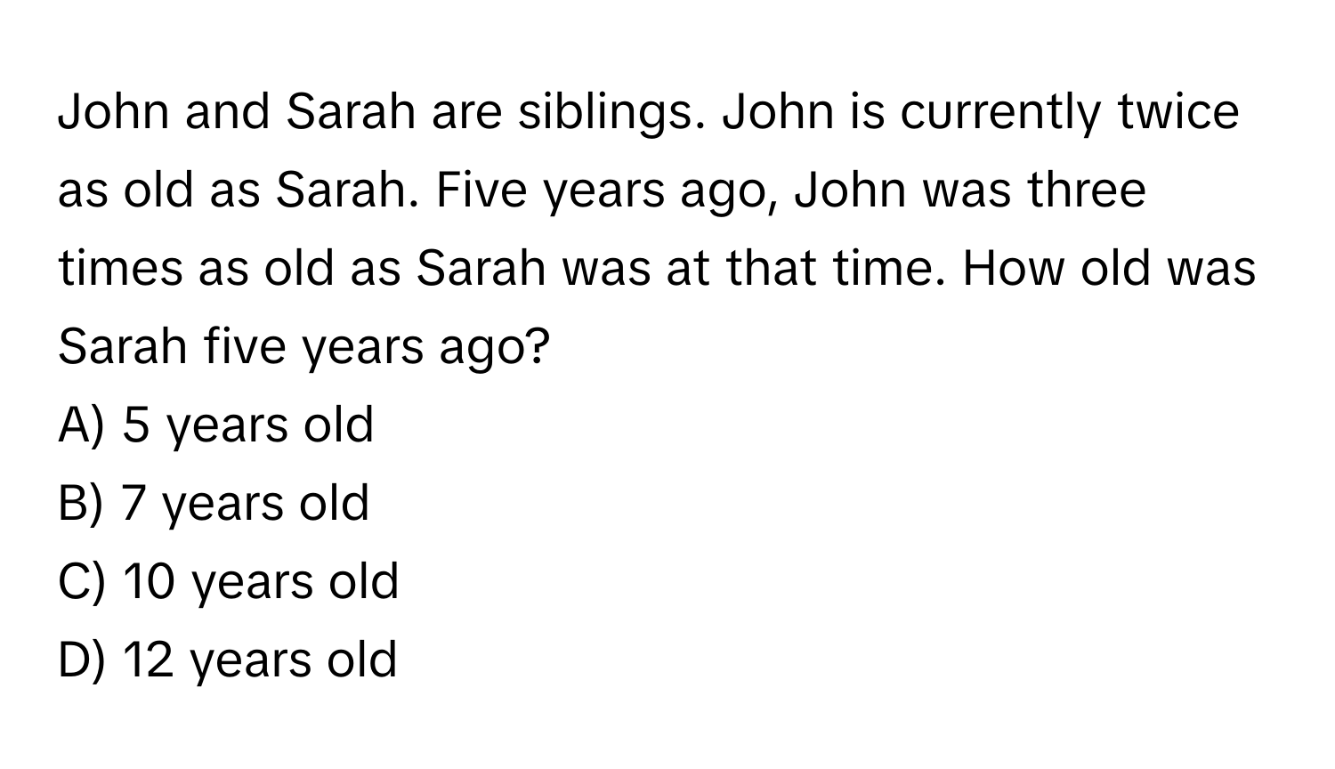 John and Sarah are siblings. John is currently twice as old as Sarah. Five years ago, John was three times as old as Sarah was at that time. How old was Sarah five years ago? 
A) 5 years old 
B) 7 years old 
C) 10 years old 
D) 12 years old