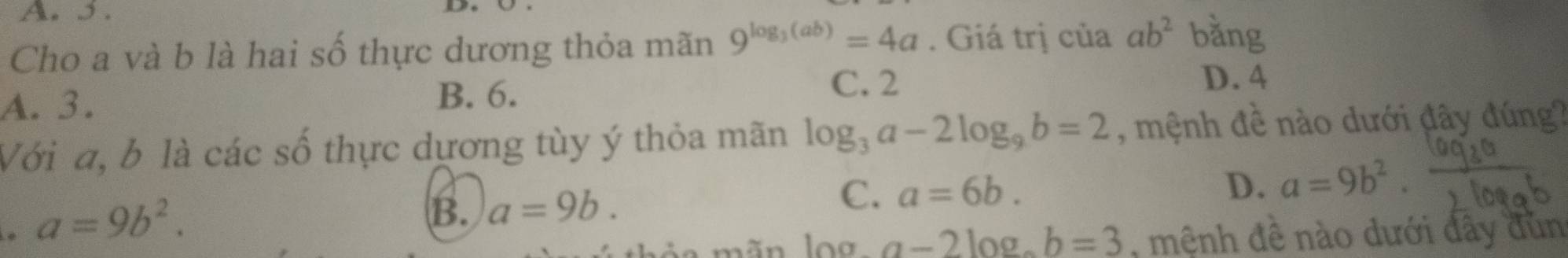 A. 5 .
Cho a và b là hai số thực dương thỏa mãn 9^(log _3)(ab)=4a. Giá trị của ab^2 bằng
C. 2 D. 4
A. 3.
B. 6.
Với a, b là các số thực dựơng tùy ý thỏa mãn log _3a-2log _9b=2 , mệnh đề nào dưới đây đúng?
a=9b^2.
B. a=9b.
C. a=6b.
D. a=9b^2. 
áo mãn log a-2log b=3 , mệnh đề nào dưới đây đùn