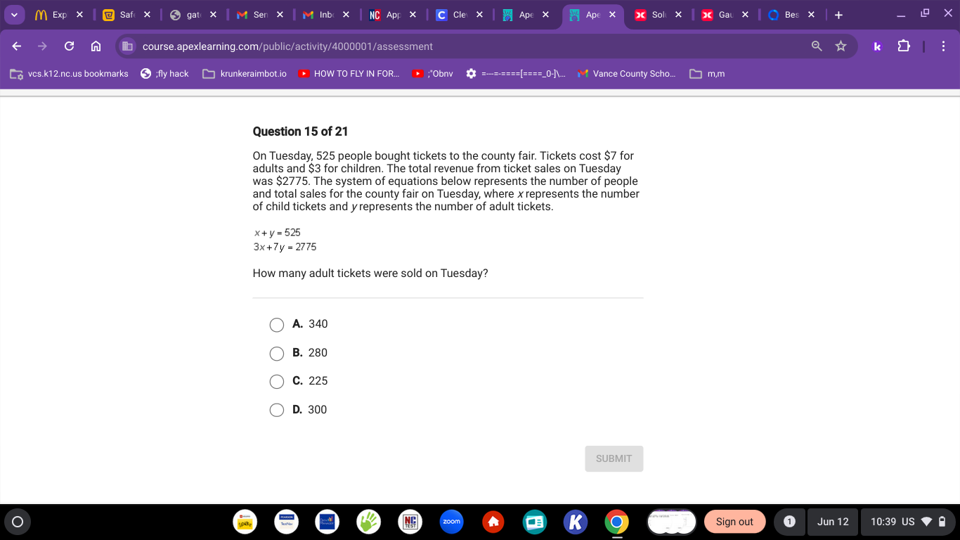 Sa M Inb × NC Apr * Ap Ap × Sol X
Ser
course.apexlearning.com/public/activity/4000001/assessment k
vcs.k12.nc.us bookmarks ;fly hack krunkeraimbot.ic HOW TO FLY IN FOR. ;"Obnv Vance County Scho... m,m
Question 15 of 21
On Tuesday, 525 people bought tickets to the county fair. Tickets cost $7 for
adults and $3 for children. The total revenue from ticket sales on Tuesday
was $2775. The system of equations below represents the number of people
and total sales for the county fair on Tuesday, where x represents the number
of child tickets and yrepresents the number of adult tickets.
x+y=525
3x+7y=2775
How many adult tickets were sold on Tuesday?
A. 340
B. 280
C. 225
D. 300
SUBMIT
Sign out Jun 12 10:39 US