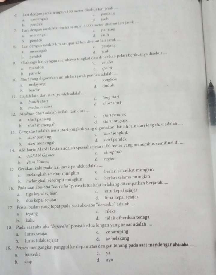 Lari dengan jarak tempuh 100 meter disebut lari jarak ....
a. menengah c. panjang
d jauh
b. pendek
7. Lari dengan jarak 800 meter sampai 3.000 meter disebut lari jarak ....
a. menengah c. panjang
b. pendek d jauh
8. Lari dengan jarak 5 km sampai 42 km disebut lari jarak ....
a. menengah c. panjang
b. pendck d. jauh
9. Olahraga lari dengan membawa tongkat dan diberikan pelari berikutnya disebut ....
a. maraton c. estafet
b. parade d. sprint
10. Start yang digunakan untuk lari jarak pendek adalah ...
a. melayang c. jongkok
b. berdiri d. duduk
11. Istilah lain dari start pendek adalah ....
a. bunch start c. long start
b. medium start d. short start
12. Medium Start adalah istilah lain dari ....
a. start panjang c. start pendek
b. start menengah d. start jongkok
13. Long start adalah jenis start jongkok yang digunakan. Istilah lain dari long start adalah ....
a. start panjang c. start jongkok
b. start menengah d. start pendek
14. Afdiharto Mardi Lestari adalah spesialis pelari 100 meter yang menembus semifinal di ....
a. ASEAN Games c. olimpiade
b. Para Games d. region
15. Gerakan kaki pada lari jarak pendek adalah ....
a. melangkah selebar mungkin c. berlari selambat mungkin
b. melangkah sesempit mungkin d. berlari selama mungkin
16. Pada saat aba-aba “bersedia” posisi lutut kaki belakang ditempatkan berjarak ....
a. tiga kepal sejajar c. satu kepal sejajar
b. dua kepal sejajar d. lima kepal sejajar
17. Posisi badan yang tepat pada saat aba-aba “bersedia” adalah ....
a. tegang c. rileks
b. kaku d. tidak diberikan tenaga
18. Pada saat aba-aba “bersedia” posisi kedua lengan yang benar adalah ....
a. lurus sejajar c. ke samping
b. lurus tidak sejajar d. ke belakang
19. Proses mengangkat panggul ke depan atas dengan tenang pada saat mendengar aba-aba ....
a. bersedia c. ya
b. siap d. ayo