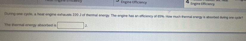 ngine emcienty Engine Efficiency Engine Efficiency 
During one cycle, a heat engine exhausts 220 J of thermal energy. The engine has an efficiency of 65%. How much thermal energy is absorbed during one cycle? 
The thermal energy absorbed is J.