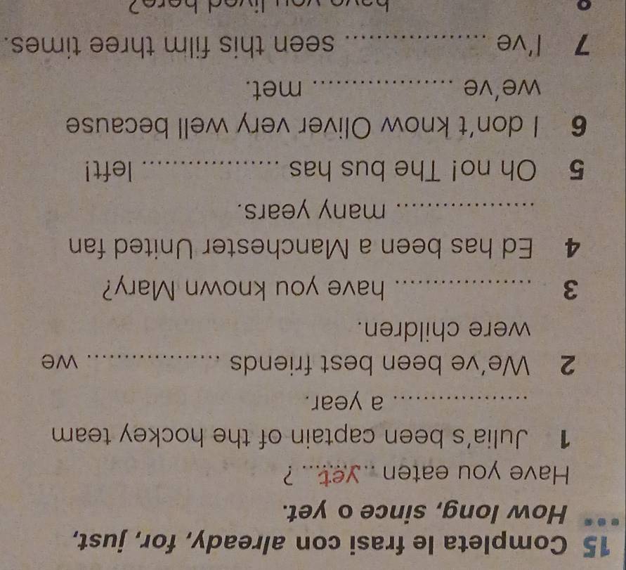 Completa le frasi con already, for, just, 
How long, since o yet. 
Have you eaten .. yet... ? 
1 Julia's been captain of the hockey team 
_a year. 
2 We’ve been best friends _we 
were children. 
3 _have you known Mary? 
4 Ed has been a Manchester United fan 
_many years. 
5 Oh no! The bus has _left! 
6 I don’t know Oliver very well because 
we’ve _met. 
7 l've _seen this film three times.