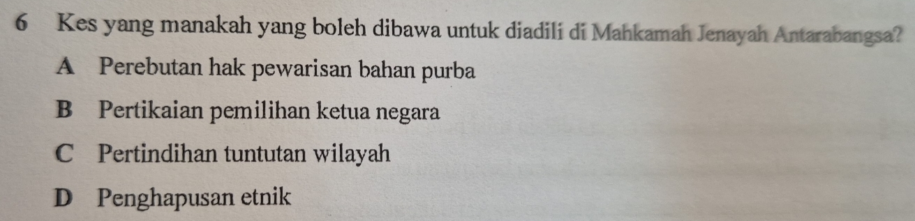 Kes yang manakah yang boleh dibawa untuk diadili di Mahkamah Jenayah Antarabangsa?
A Perebutan hak pewarisan bahan purba
B Pertikaian pemilihan ketua negara
C Pertindihan tuntutan wilayah
D Penghapusan etnik