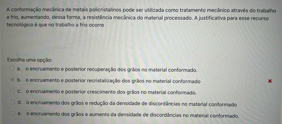 A conformação mecânica de metais policristalinos pode ser utilizada como tratamento mecânico através do trabalho
a frio, aumentando, dessa forma, a resistência mecânica do material processado. A justificativa para esse recurso
tecnológico é que no trabalho a frio ocorre
Escolha uma opção:
a. o encruamento e posterior recuperação dos grãos no material conformado.
b. o encruamento e posterior recristalização dos grãos no material conformado
c. o encruamento e posterior crescimento dos grãos no material conformado.
d. o encruamento dos grãos e redução da densidade de discordâncias no material conformado
e. o encruamento dos grãos e aumento da densidade de discordâncias no material conformado.