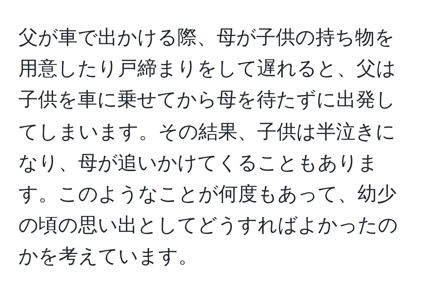 父が車で出かける際、母が子供の持ち物を用意したり戸締まりをして遅れると、父は子供を車に乗せてから母を待たずに出発してしまいます。その結果、子供は半泣きになり、母が追いかけてくることもあります。このようなことが何度もあって、幼少の頃の思い出としてどうすればよかったのかを考えています。