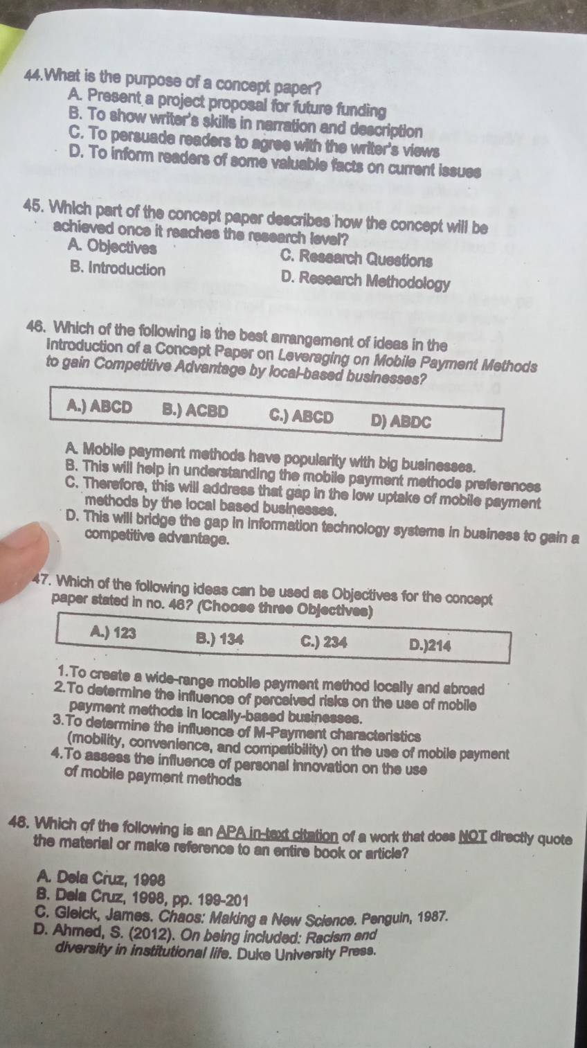 What is the purpose of a concept paper?
A. Present a project proposal for future funding
B. To show writer's skills in narration and description
C. To persuade readers to agree with the writer's views
D. To inform readers of some valuable facts on current issues
45. Which part of the concept paper describes how the concept will be
achieved once it reaches the research level?
A. Objectives C. Research Questions
B. Introduction D. Research Methodology
46. Which of the following is the best arrangement of ideas in the
Introduction of a Concept Paper on Leveraging on Mobile Payment Methods
to gain Competitive Advantage by local-based businesses?
A.) ABCD B.) ACBD C.) ABCD D) ABDC
A. Mobile payment methods have popularity with big businesses.
B. This will help in understanding the mobile payment methods preferences
C. Therefore, this will address that gap in the low uptake of mobile payment
methods by the local based businesses.
D. This will bridge the gap in information technology systems in business to gain a
competitive advantage.
47. Which of the following ideas can be used as Objectives for the concept
paper stated in no. 46? (Choose three Objectives)
A.) 123 B.) 134 C.) 234 D.) 214
1.To create a wide-range mobile payment method locally and abroad
2.To determine the influence of perceived risks on the use of mobile
payment methods in locally-based businesses.
3.To determine the influence of M-Payment characteristics
(mobility, convenience, and compatibility) on the use of mobile payment
4.To assess the influence of personal innovation on the use
of mobile payment methods
48. Which of the following is an APA in-text citation of a work that does NOT directly quote
the material or make reference to an entire book or article?
A. Dela Cruz, 1998
B. Dela Cruz, 1998, pp. 199-201
C. Gleick, James. Chaos: Making a New Science. Penguin, 1987.
D. Ahmed, S. (2012). On being included: Racism and
diversity in institutional life. Duke University Press.