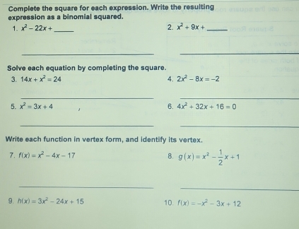 Complete the square for each expression. Write the resulting 
expression as a binomial squared. 
1. x^2-22x+ _2. x^2+9x+ _ 
_ 
_ 
Solve each equation by completing the square. 
3. 14x+x^2=24 4. 2x^2-8x=-2
__ 
5. x^2=3x+4 6. 4x^2+32x+16=0
__ 
Write each function in vertex form, and identify its vertex. 
7. f(x)=x^2-4x-17 8. g(x)=x^2- 1/2 x+1
_ 
_ 
9. h(x)=3x^2-24x+15 10. f(x)=-x^2-3x+12