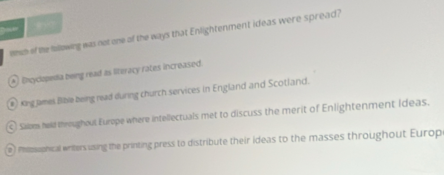 Doer
Whch of the fullowing was not one of the ways that Enlightenment ideas were spread?
A) Encyclopedia being read as literacy rates increased.
# King James Bible being read during church services in England and Scotland.
Salons held throughout Europe where intellectuals met to discuss the merit of Enlightenment Ideas.
D Philosophical writers using the printing press to distribute their ideas to the masses throughout Europ