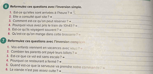 Reformulez ces questions avec l'inversion simple. 
1. Est-ce qu'elles sont arrivées à l'heure? → 
_ 
2. Elle a consulté quel site ? 
_ 
3. Comment est-ce qu'on peut réserver ? 
_ 
4. Pourquoi vous avez pris le train de 10h43 ? 
_ 
_ 
5. Est-ce qu'ils voyagent souvent? 
_ 
6. Qu'est-ce qu'on mange dans cette brasserie? 
7 Reformulez ces questions avec l’inversion complexe. 
_ 
1. Vos enfants viennent en vacances avec vous ? 
_ 
2. Combien tes parents ont payé leurs billets ? 
_ 
3. Est-ce que ce vol est sans escale ? 
_ 
4. Pourquoi ce restaurant a fermé ? 
_ 
5. Quand est-ce que la serveuse va prendre notre commande? 
_ 
6. La viande n'est pas assez cuite ?