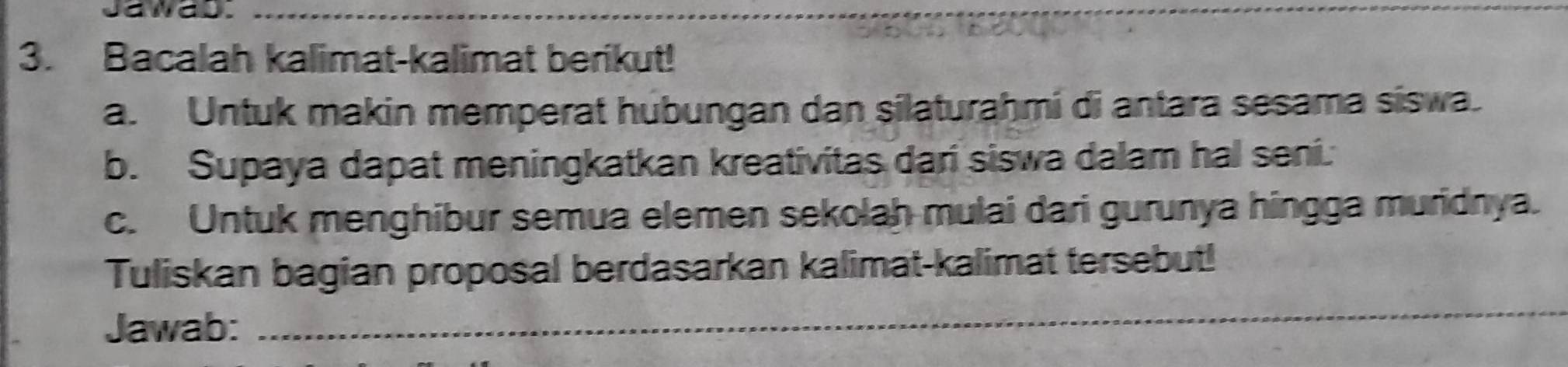 Jawas._ 
3. Bacalah kalimat-kalimat berikut! 
a. Untuk makin memperat hubungan dan silaturahmi di antara sesama siswa. 
b. Supaya dapat meningkatkan kreativitas dari siswa dalam hal seni. 
c. Untuk menghibur semua elemen sekolah mulai dari gurunya hingga muridnya. 
Tuliskan bagian proposal berdasarkan kalimat-kalimat tersebut! 
Jawab: 
_