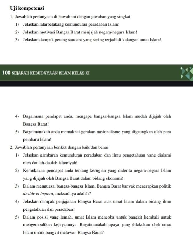 Uji kompetensi 
1. Jawablah pertanyaan di bawah ini dengan jawaban yang singkat 
1) Jelaskan latarbelakang kemunduran peradaban Islam! 
2) Jelaskan motivasi Bangsa Barat menjajah negara-negara Islam! 
3) Jelaskan dampak perang saudara yang sering terjadi di kalangan umat Islam!
100 SEJARAH KEBUDAYAAN ISLAM KELAS XI 
4) Bagaimana pendapat anda, mengapa bangsa-bangsa Islam mudah dijajah oleh 
Bangsa Barat! 
5) Bagaimanakah anda memaknai gerakan nasionalisme yang digaungkan oleh para 
pembaru Islam! 
2. Jawablah pertanyaan berikut dengan baik dan benar 
1) Jelaskan gambaran kemunduran peradaban dan ilmu pengetahuan yang dialami 
oleh daulah-daulah islamiyah! 
2) Kemukakan pendapat anda tentang kerugian yang diderita negara-negara Islam 
yang dijajah oleh Bangsa Barat dalam bidang ekonomi! 
3) Dalam menguasai bangsa-bangsa Islam, Bangsa Barat banyak menerapkan politik 
devide et impera, maksudnya adalah? 
4) Jelaskan dampak penjajahan Bangsa Barat atas umat Islam dalam bidang ilmu 
pengetahuan dan peradaban! 
5) Dalam posisi yang lemah, umat Islam mencoba untuk bangkit kembali untuk 
mengembalikan kejayaannya. Bagaimanakah upaya yang dilakukan oleh umat 
Islam untuk bangkit melawan Bangsa Barat?