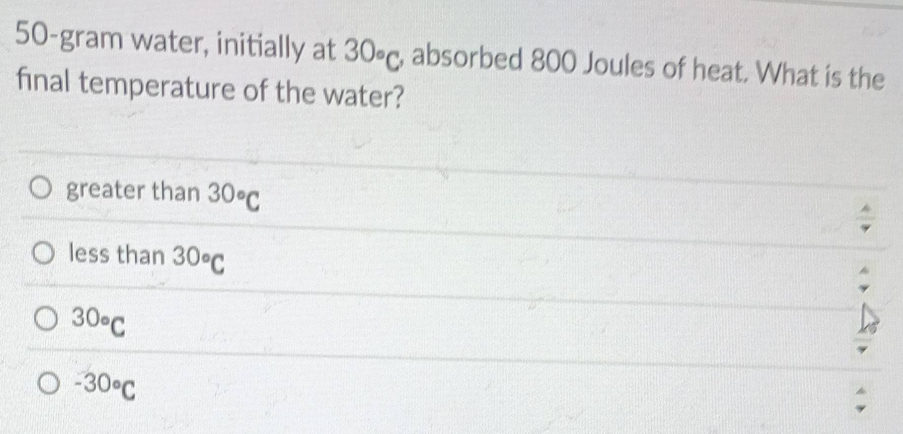 50-gram water, initially at 30circ _C , absorbed 800 Joules of heat. What is the
final temperature of the water?
greater than 30°C
less than 30circ C
30circ _C
-30°C