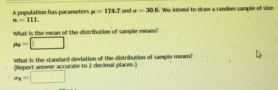 A population has parameters mu =174.7 and sigma =30.6. You intend to draw a random sample of size
n=111. 
What is the mean of the distribution of sample means?
mu _overline x=□
What is the standard deviation of the distribution of sample means? 
(Report answer accurate to 2 decimal places.)
sigma _x=□