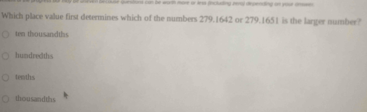 by be uneven because questions can be worth more or less (including zera) depending on your answer 
Which place value first determines which of the numbers 279.1642 or 279.1651 is the larger number?
ten thousandths
hundredths
tenths
thousandths