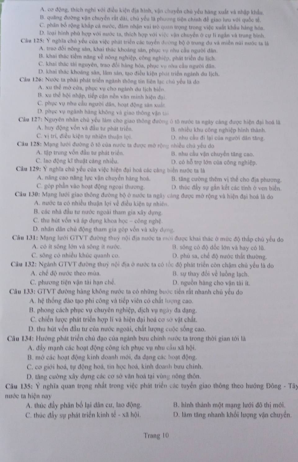 A. cơ động, thích nghi với điều kiện địa hình, vận chuyển chủ yếu hàng xuất và nhập khẩu.
B. quang đường vận chuyển rất dài, chủ yếu là phương tiện chính để giao lưu với quốc tế.
C. phân bổ rộng khấp cá nước, đàm nhận vai trò quan trọng trong việc xuất khẩu hàng hóa.
D. loại hình phù hợp với nước ta, thích hợp với việc vận chuyển ở cự li ngắn và trung bình.
Câu 125: Ý nghĩa chủ yểu của việc phát triển các tuyển đường bộ ở trung du và miễn núi nước ta là
A. trao đổi nông sản, khai thác khoáng sản, phục vụ nhu cầu người dân.
B. khai thác tiểm năng về nông nghiệp, công nghiệp, phát triển du lịch.
C. khai thác tài nguyên, trao đổi hàng hóa, phục vụ nhu cầu người dân.
D. khai thác khoáng sản, lãm sản, tạo điều kiện phát triển ngãnh du lịch.
Câu 126: Nước ta phải phát triển ngành thông tin liên lạc chủ yểu là do
A. xu thể mở cửa, phục vụ cho ngành du lịch biển.
B. xu thể hội nhập, tiếp cận nền văn minh hiện đại.
C. phục vụ nhu cầu người dân, hoạt động sản xuất.
D. phục vụ ngành hàng không và giao thông vận tài
Câu 127: Nguyên nhân chủ yểu làm cho giao thông đường ô tô nước ta ngày cáng được hiện đại hoá là
A. huy động vốn và đầu tư phát triển. B. nhiều khu công nghiệp hình thành.
C. vị trí, điều kiện tự nhiên thuận lợi. D. nhu cầu đi lại của người dân tăng.
Câu 128: Mạng lưới đường ô tô của nước ta được mở rộng nhiều chủ yếu do
A. tập trung vốn đầu tư phát triển. B. nhu cầu vận chuyến tăng cao.
C. lao động kĩ thuật càng nhiều. D. có hỗ trợ lớn của công nghiệp.
Câu 129: Ý nghĩa chủ yếu của việc hiện đại hoá các cảng biển nước ta là
A. nâng cao năng lực vận chuyển hàng hoá. B. tăng cường thêm vị thế cho địa phương.
C. góp phần vào hoạt động ngoại thương. D. thúc đẩy sự gắn kết các tinh ở ven biển.
Câu 130: Mạng lưới giao thông đường bộ ở nước ta ngày càng được mở rộng và hiện đại hoá là do
A. nước ta có nhiều thuận lợi về điều kiện tự nhiên.
B. các nhà đầu tư nước ngoài tham gia xây dựng.
C. thu hút vốn và áp dụng khoa học - công nghệ.
D. nhân dân chủ động tham gia góp vốn và xây dựng.
Câu 131: Mạng lưới GTVT đường thuỷ nội địa nước ta mới được khai thác ở mức độ thấp chủ yếu do
A. có ít sông lớn và sông ít nước. B. sông có độ dốc lớn và hay có lũ.
C. sông có nhiều khúc quanh co. D. phù sa, chế độ nước thất thường.
Câu 132: Ngành GTVT đường thuỷ nội địa ở nước ta có tốc độ phát triển còn chậm chủ yểu là do
A. chế độ nước theo mùa. B. sự thay đổi về luồng lạch.
C. phương tiện vận tải hạn chế. D. nguồn hàng cho vận tài ít.
Câu 133: GTVT đường hàng không nước ta có những bước tiến rất nhanh chủ yếu do
A. hệ thống đào tạo phi công và tiếp viên có chất lượng cao.
B. phong cách phục vụ chuyên nghiệp, dịch vụ ngày đa dạng.
C. chiến lược phát triển hợp lí và hiện đại hoá cơ sở vật chất.
D. thu hút vốn đầu tư của nước ngoài, chất lượng cuộc sống cao.
Câu 134: Hướng phát triển chủ đạo của ngành bưu chính nước ta trong thời gian tới là
A. đầy mạnh các hoạt động công ích phục vụ nhu cầu xã hội.
B. mở các hoạt động kinh doanh mới, đa dạng các hoạt động.
C. cơ giới hoá, tự động hoá, tin học hoá, kinh doanh bưu chính.
D. tăng cường xây dựng các cơ sở văn hoá tại vùng nông thôn.
Câu 135: Ý nghĩa quan trọng nhất trong việc phát triển các tuyển giao thông theo hướng Đông - Tây
nước ta hiện nay
A. thúc đầy phân bố lại dân cư, lao động. B. hình thành một mạng lưới đô thị mới.
C. thúc đẩy sự phát triển kinh tế - xã hội. D. làm tăng nhanh khối lượng vận chuyển.
Trang 10