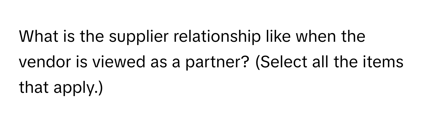 What is the supplier relationship like when the vendor is viewed as a partner? (Select all the items that apply.)