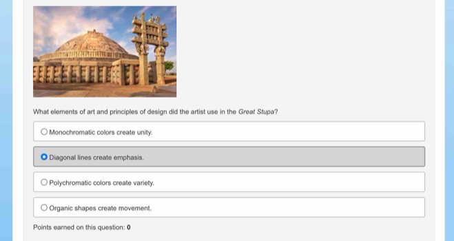 What elements of art and principles of design did the artist use in the Greaf Stupa?
Monochromatic colors create unity.
Diagonal lines create emphasis.
Polychromatic colors create variety.
Organic shapes create movement.
Points earned on this question: 0