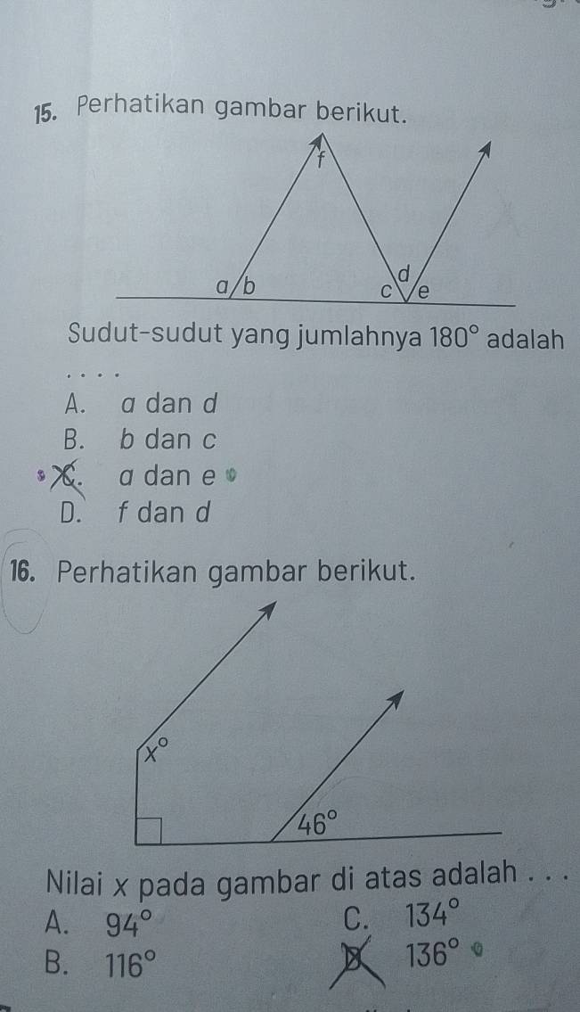 Perhatikan gambar berikut.
Sudut-sudut yang jumlahnya 180° adalah
A. a dan d
B. b dan c
a X a dan e
D. f dan d
16. Perhatikan gambar berikut.
Nilai x pada gambar di atas adalah . . .
A. 94° C. 134°
B. 116° 136°