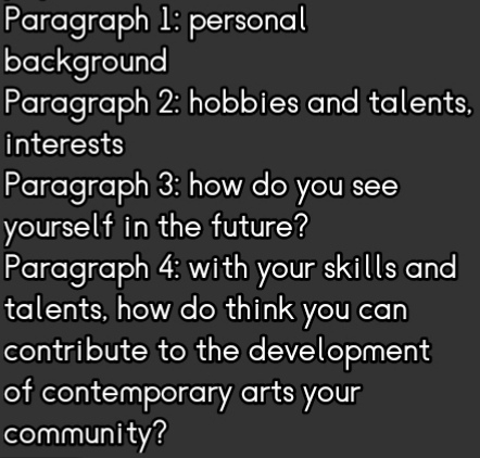 Paragraph 1: personal 
background 
Paragraph 2: hobbies and talents, 
interests 
Paragraph 3: how do you see 
yourself in the future? 
Paragraph 4: with your skills and 
talents, how do think you can 
contribute to the development 
of contemporary arts your 
community?