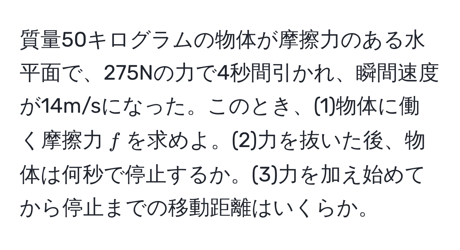 質量50キログラムの物体が摩擦力のある水平面で、275Nの力で4秒間引かれ、瞬間速度が14m/sになった。このとき、(1)物体に働く摩擦力$f$を求めよ。(2)力を抜いた後、物体は何秒で停止するか。(3)力を加え始めてから停止までの移動距離はいくらか。