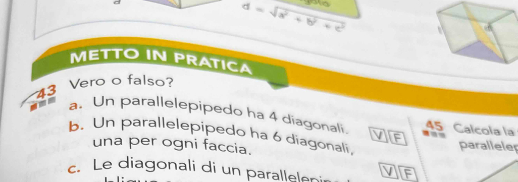 d=sqrt(a^2+b^2+c^2)
METTO IN PRATICA 
43 Vero o falso? 
t a. Un parallelepipedo ha 4 díagonali. 45 Calcola la 
b. Un parallelepipedo ha 6 diagonali, 
F 
una per ogni faccia. 
paralleler 
c. Le diagonali di un parallelen: 
F