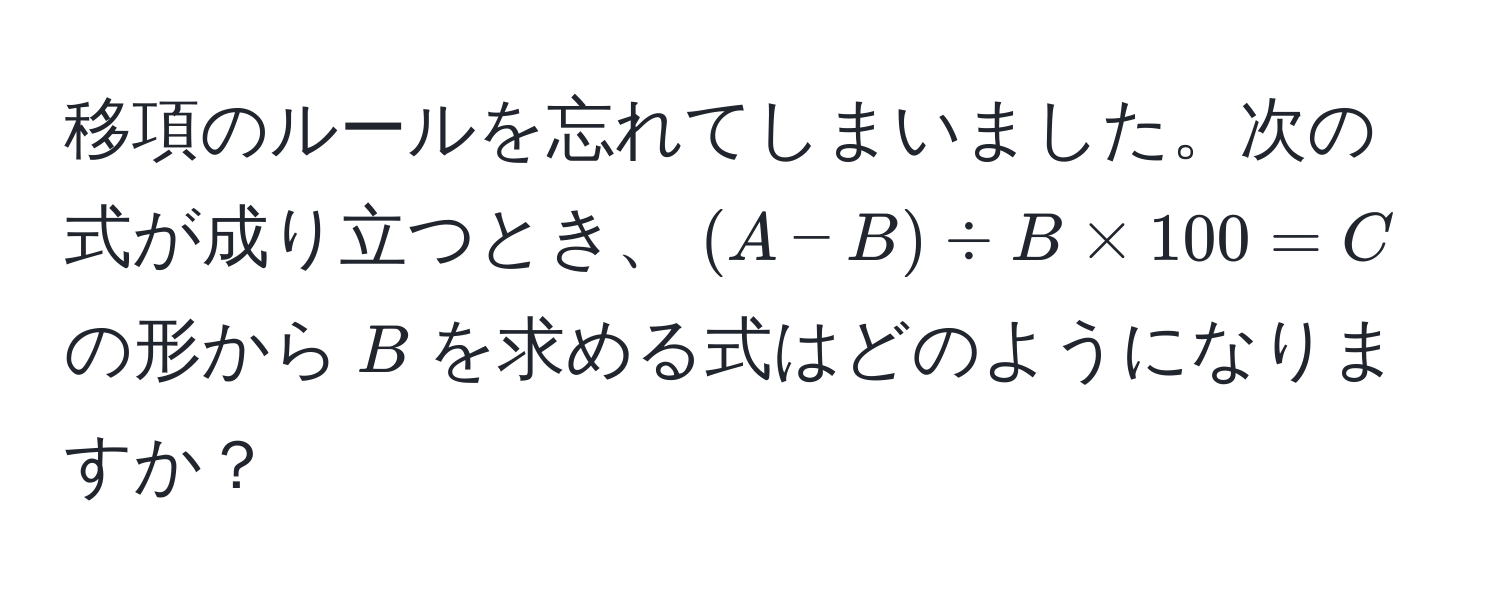 移項のルールを忘れてしまいました。次の式が成り立つとき、$ (A-B) / B * 100 = C $ の形から$ B $を求める式はどのようになりますか？