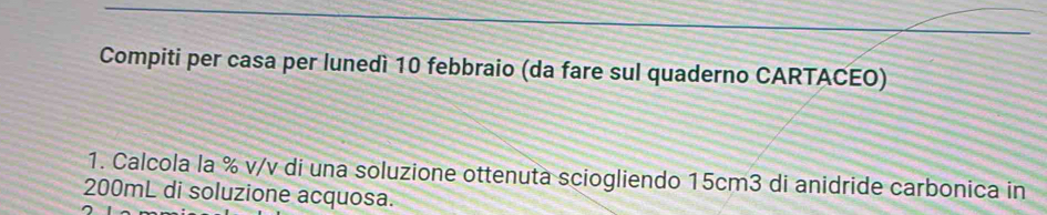 Compiti per casa per lunedì 10 febbraio (da fare sul quaderno CARTACEO) 
1. Calcola la % v/v di una soluzione ottenuta sciogliendo 15cm3 di anidride carbonica in
200mL di soluzione acquosa.