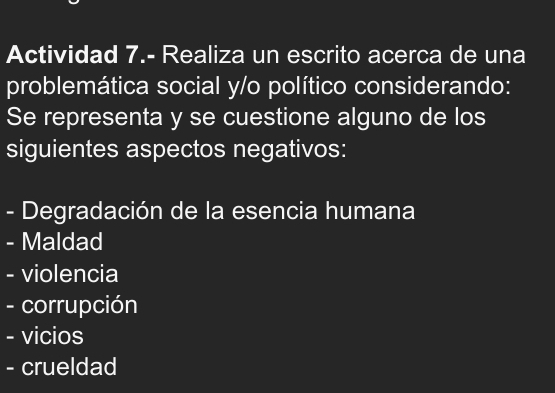 Actividad 7.- Realiza un escrito acerca de una 
problemática social y/o político considerando: 
Se representa y se cuestione alguno de los 
siguientes aspectos negativos: 
- Degradación de la esencia humana 
- Maldad 
- violencia 
- corrupción 
- vicios 
- crueldad