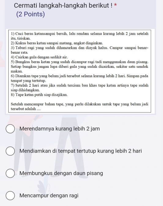 Cermati langkah-langkah berikut ! * 
(2 Points) 
1) Cuci beras ketansampai bersih, lalu rendam selama kurang lebih 2 jam setelah 
itu, tiriskan. 
2) Kukus beras ketan sampai matang, angkat dinginkan. 
3) Taburi ragi yang sudah dihancurkan dan diayak halus. Campur sampai benar- 
benar rata. 
4) Cairkan gula dengan sedikit air. 
5) Bungkus beras ketan yang sudah dicampur ragi tadi menggunakan daun pisang. 
Setiap bungkus jangan lupa diberi gula yang sudah dicairkan, sekitar satu sendok 
makan. 
6) Diamkan tape yang belum jadi tersebut selama kurang lebih 2 hari. Simpan pada 
tempat yang tertutup. 
7) Setelah 2 hari atau jika sudah tercium bau khas tape ketan artinya tape sudah 
siap dihidangkan. 
8) Tape ketan putih siap disajikan. 
Setelah mencampur bahan tape, yang perlu dilakukan untuk tape yang belum jadi 
tersebut adalah .... 
Merendamnya kurang lebih 2 jam
Mendiamkan di tempat tertutup kurang lebih 2 hari 
Membungkus dengan daun pisang 
Mencampur dengan ragi