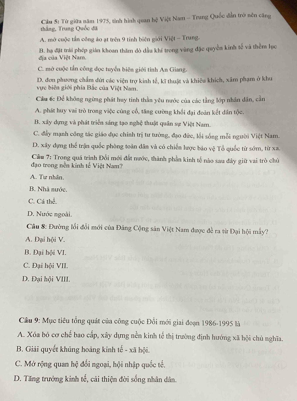 Từ giữa năm 1975, tình hình quan hệ Việt Nam - Trung Quốc dần trở nên căng
thẳng, Trung Quốc đã
A. mở cuộc tấn công ào ạt trên 9 tỉnh biên giới Việt - Trung.
B. hạ đặt trái phép giàn khoan thăm dò dầu khí trong vùng đặc quyền kinh tế và thềm lục
địa của Việt Nam.
C. mở cuộc tần công dọc tuyến biên giới tỉnh An Giang.
D. đơn phương chẩm dứt các viện trợ kinh tế, kĩ thuật và khiêu khích, xâm phạm ở khu
vực biên giới phía Bắc của Việt Nam.
Cầu 6: Để không ngừng phát huy tinh thần yêu nước của các tầng lớp nhân dân, cần
A. phát huy vai trò trong việc củng cố, tăng cường khối đại đoàn kết dân tộc.
B. xây dựng và phát triển sáng tạo nghệ thuật quân sự Việt Nam.
C. đầy mạnh công tác giáo dục chính trị tư tưởng, đạo đức, lối sống mỗi người Việt Nam.
D. xây dựng thế trận quốc phòng toàn dân và có chiến lược bảo vệ Tổ quốc từ sớm, từ xa.
Câu 7: Trong quá trình Đổi mới đất nước, thành phần kinh tế nào sau đây giữ vai trò chủ
đạo trong nền kinh tế Việt Nam?
A. Tư nhân.
B. Nhà nước.
C. Cá thể.
D. Nước ngoài.
Câu 8: Đường lối đổi mới của Đảng Cộng sản Việt Nam được đề ra từ Đại hội mấy?
A. Đại hội V.
B. Đại hội VI.
C. Đại hội VII.
D. Đại hội VIII.
Câu 9: Mục tiêu tổng quát của công cuộc Đổi mới giai đoạn 1986-1995 là
A. Xóa bỏ cơ chế bao cấp, xây dựng nền kinh tế thị trường định hướng xã hội chủ nghĩa.
B. Giải quyết khủng hoảng kinh tế - xã hội.
C. Mở rộng quan hệ đối ngoại, hội nhập quốc tế.
D. Tăng trưởng kinh tế, cải thiện đời sống nhân dân.