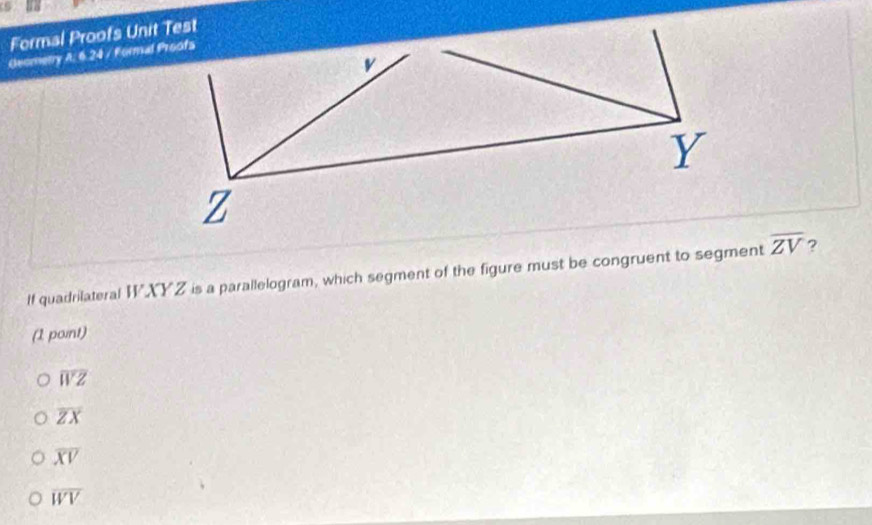 Formal Proofs Unit Test
Geometry A: 6.24 / Formal Proofs
If quadrilateral WXYZ is a parallelogram, which segment of the figure must be congruent to segment overline ZV ?
(1 point)
overline WZ
overline ZX
overline XV
overline WV