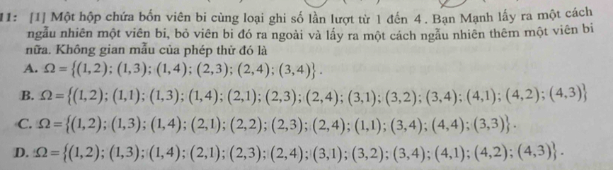 11: [1] Một hộp chứa bốn viên bi cùng loại ghi số lần lượt từ 1 đến 4. Bạn Mạnh lấy ra một cách
ngẫu nhiên một viên bi, bỏ viên bi đó ra ngoài và lấy ra một cách ngầu nhiên thêm một viên bi
hữa. Không gian mẫu của phép thử đó là
A. Omega = (1,2);(1,3);(1,4);(2,3);(2,4);(3,4).
B. Omega = (1,2);(1,1);(1,3);(1,4);(2,1);(2,3);(2,4);(3,1);(3,2);(3,4);(4,1);(4,2);(4,3)
C. Omega = (1,2);(1,3);(1,4);(2,1);(2,2);(2,3);(2,4);(1,1);(3,4);(4,4);(3,3).
D. Omega = (1,2);(1,3);(1,4);(2,1);(2,3);(2,4);(3,1);(3,2);(3,4);(4,1);(4,2);(4,3).