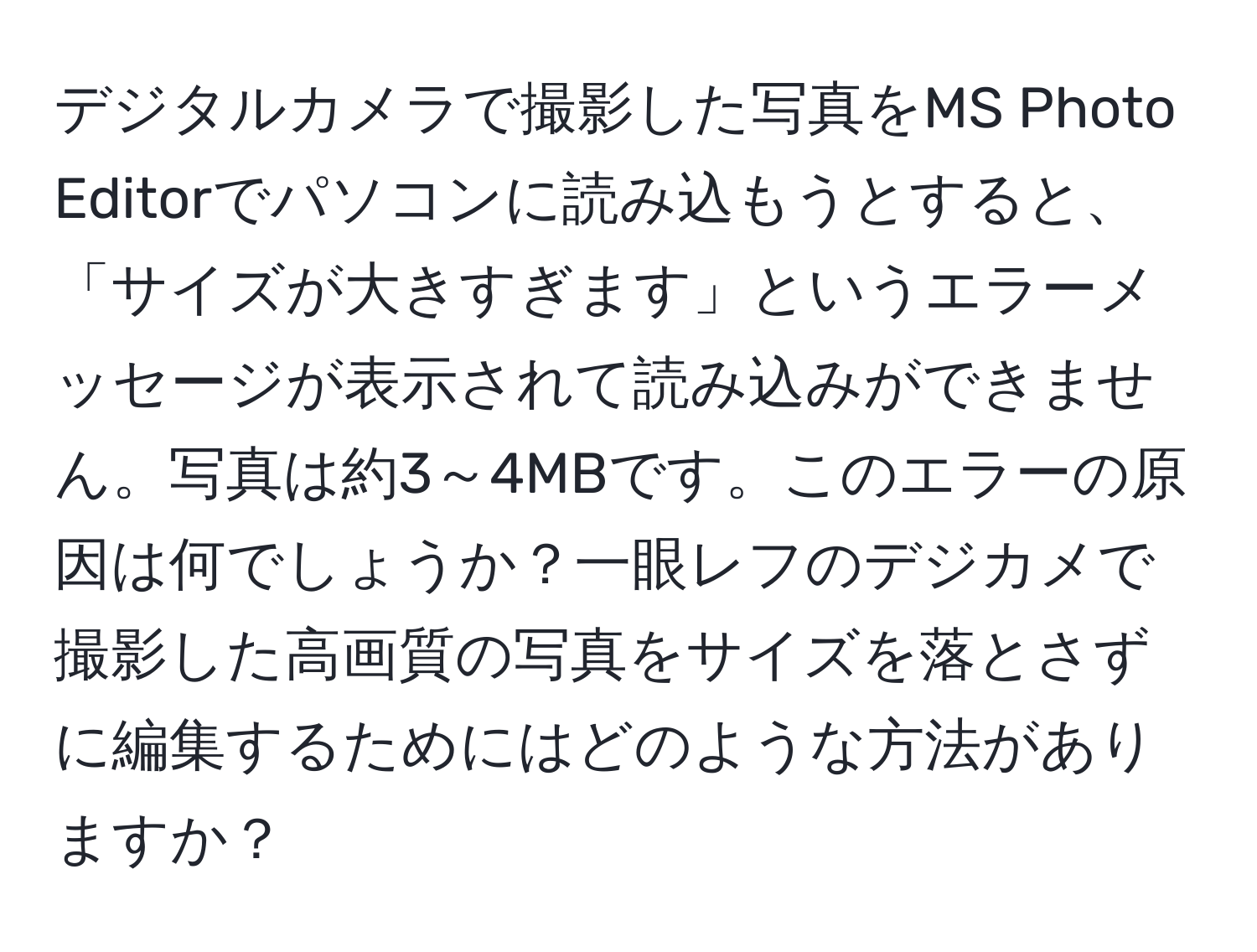 デジタルカメラで撮影した写真をMS Photo Editorでパソコンに読み込もうとすると、「サイズが大きすぎます」というエラーメッセージが表示されて読み込みができません。写真は約3～4MBです。このエラーの原因は何でしょうか？一眼レフのデジカメで撮影した高画質の写真をサイズを落とさずに編集するためにはどのような方法がありますか？